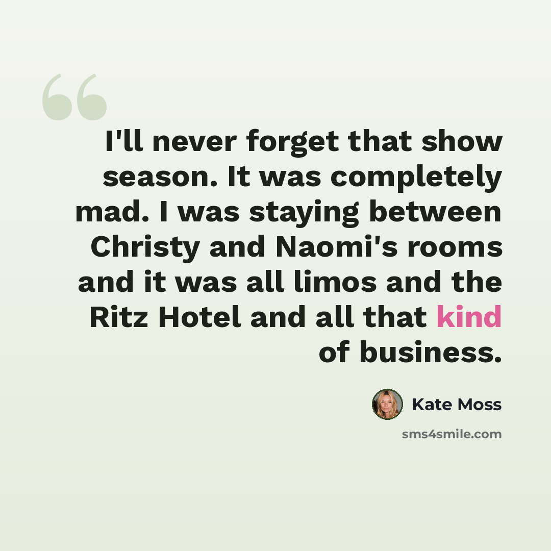 “I'll never forget that show season. It was completely mad. I was staying between Christy and Naomi's rooms and it was all limos and the Ritz Hotel and all that kind of business.” quote by Kate Moss