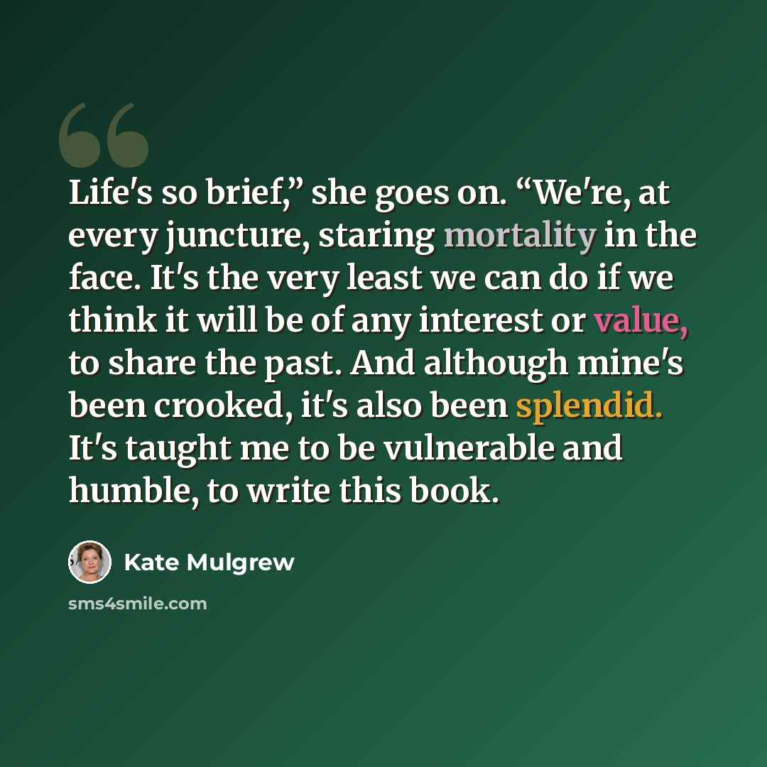 “Life's so brief,” she goes on. “We're, at every juncture, staring mortality in the face. It's the very least we can do if we think it will be of any interest or value, to share the past. And although mine's been crooked, it's also been splendid. It's taught me to be vulnerable and humble, to write…” quote by Kate Mulgrew