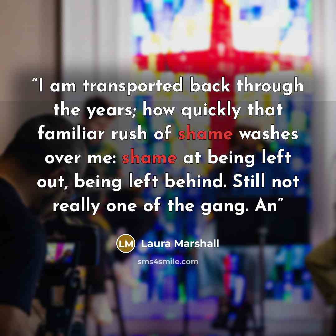 “I am transported back through the years; how quickly that familiar rush of shame washes over me: shame at being left out, being left behind. Still not really one of the gang. An” quote by Laura Marshall