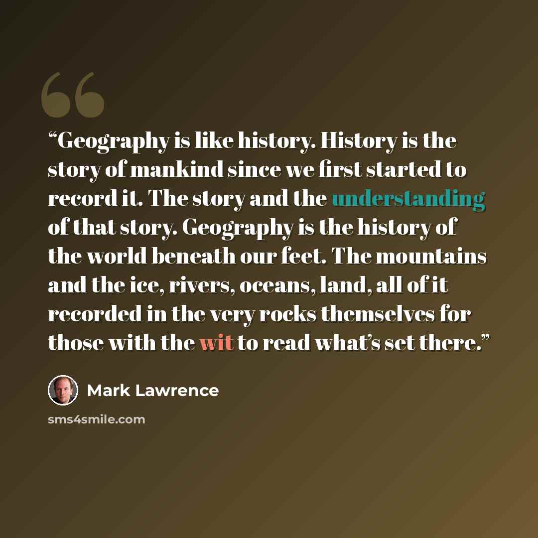 “Geography is like history. History is the story of mankind since we first started to record it. The story and the understanding of that story. Geography is the history of the world beneath our feet. The mountains and the ice, rivers, oceans, land, all of it recorded in the very rocks themselves…” quote by Mark Lawrence