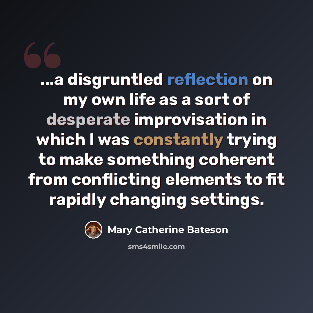 “...a disgruntled reflection on my own life as a sort of desperate improvisation in which I was constantly trying to make something coherent from conflicting elements to fit rapidly changing settings.” quote by Mary Catherine Bateson