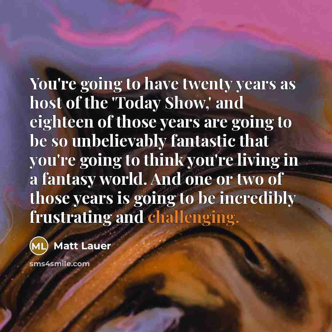 “You're going to have twenty years as host of the 'Today Show,' and eighteen of those years are going to be so unbelievably fantastic that you're going to think you're living in a fantasy world. And one or two of those years is going to be incredibly frustrating and challenging.” quote by Matt Lauer