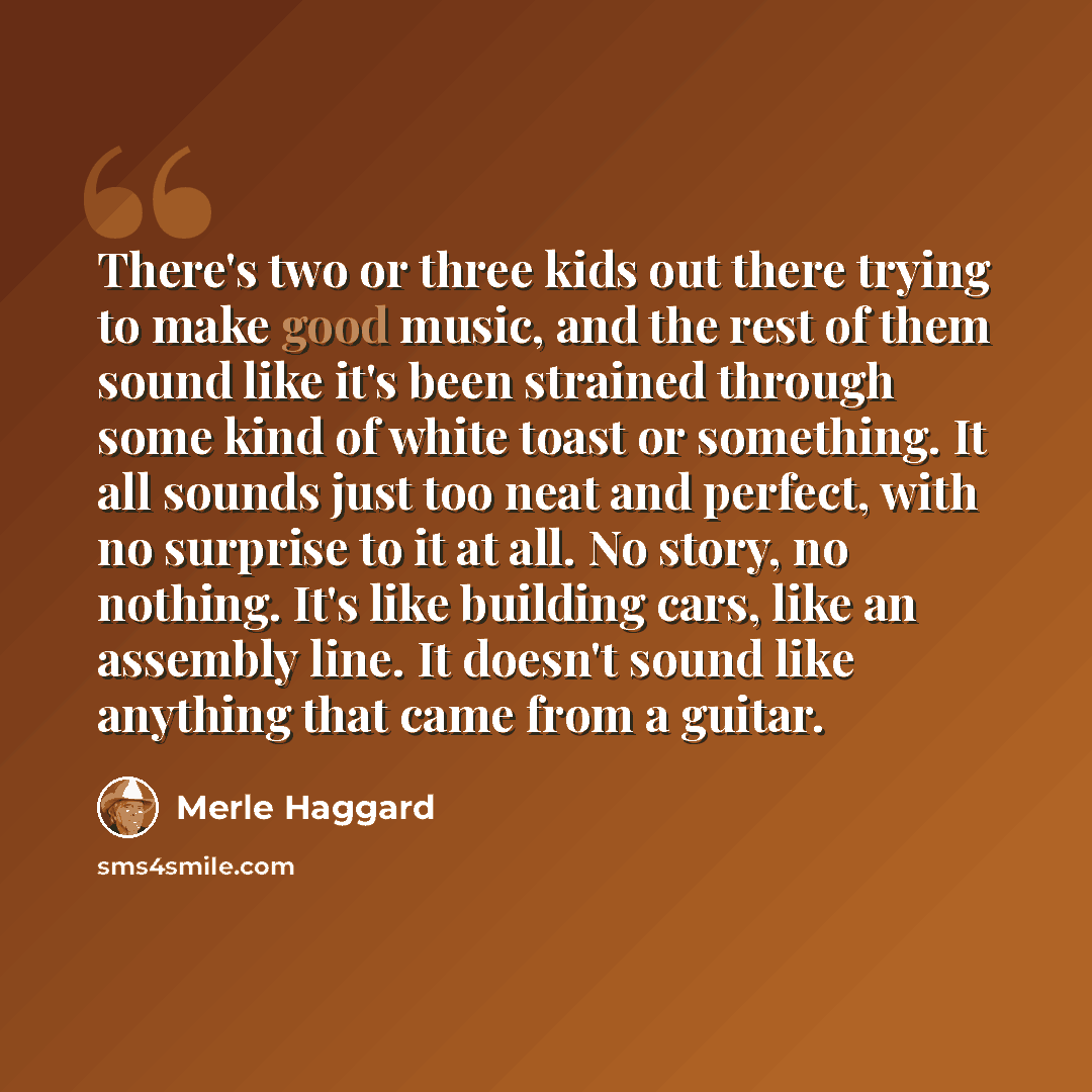“There's two or three kids out there trying to make good music, and the rest of them sound like it's been strained through some kind of white toast or something. It all sounds just too neat and perfect, with no surprise to it at all. No story, no nothing. It's like building cars, like an assembly…” quote by Merle Haggard