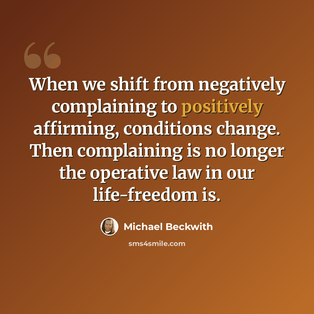 “When we shift from negatively complaining to positively affirming, conditions change. Then complaining is no longer the operative law in our life-freedom is.” quote by Michael Beckwith