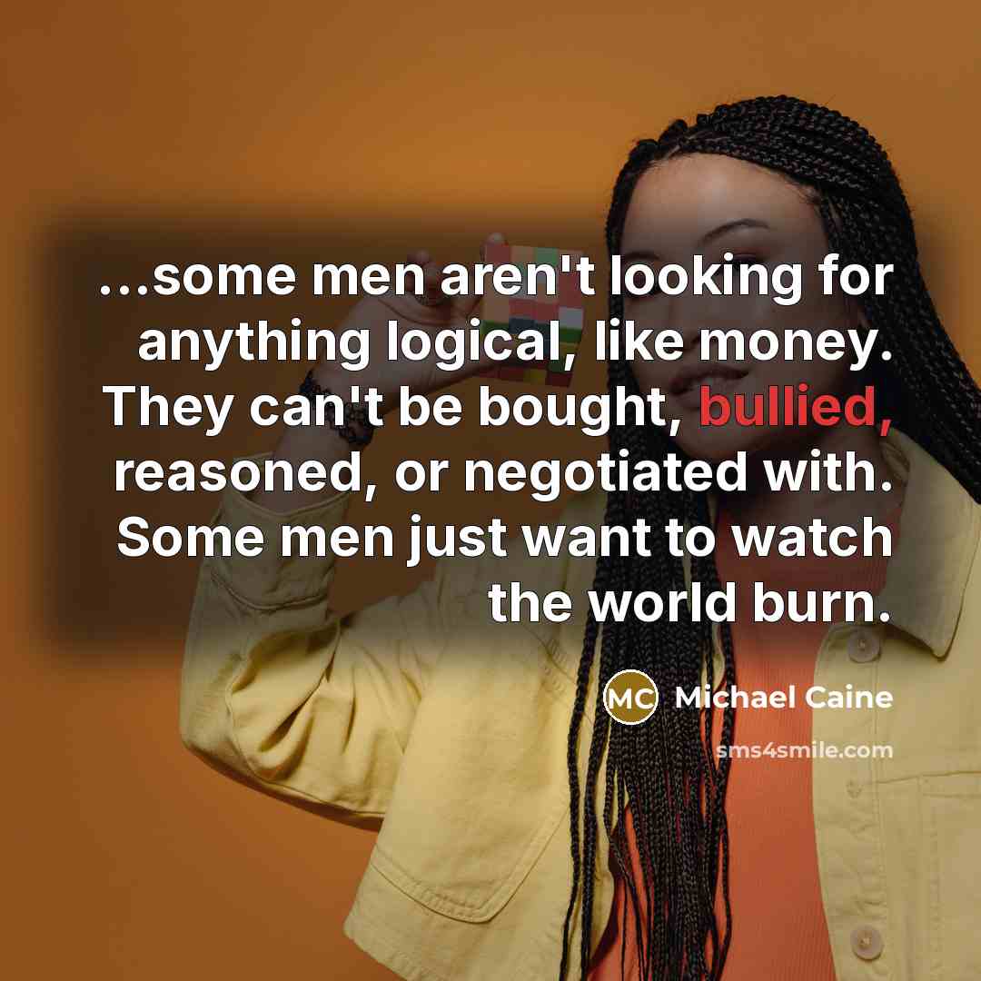 “...some men aren't looking for anything logical, like money. They can't be bought, bullied, reasoned, or negotiated with. Some men just want to watch the world burn.” quote by Michael Caine
