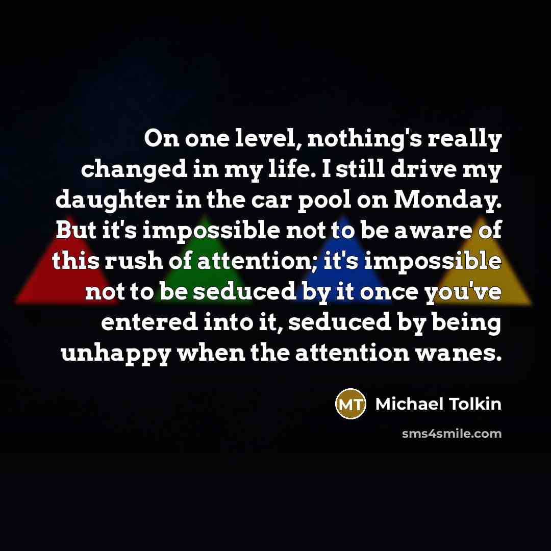 “On one level, nothing's really changed in my life. I still drive my daughter in the car pool on Monday. But it's impossible not to be aware of this rush of attention; it's impossible not to be seduced by it once you've entered into it, seduced by being unhappy when the attention wanes.” quote by Michael Tolkin
