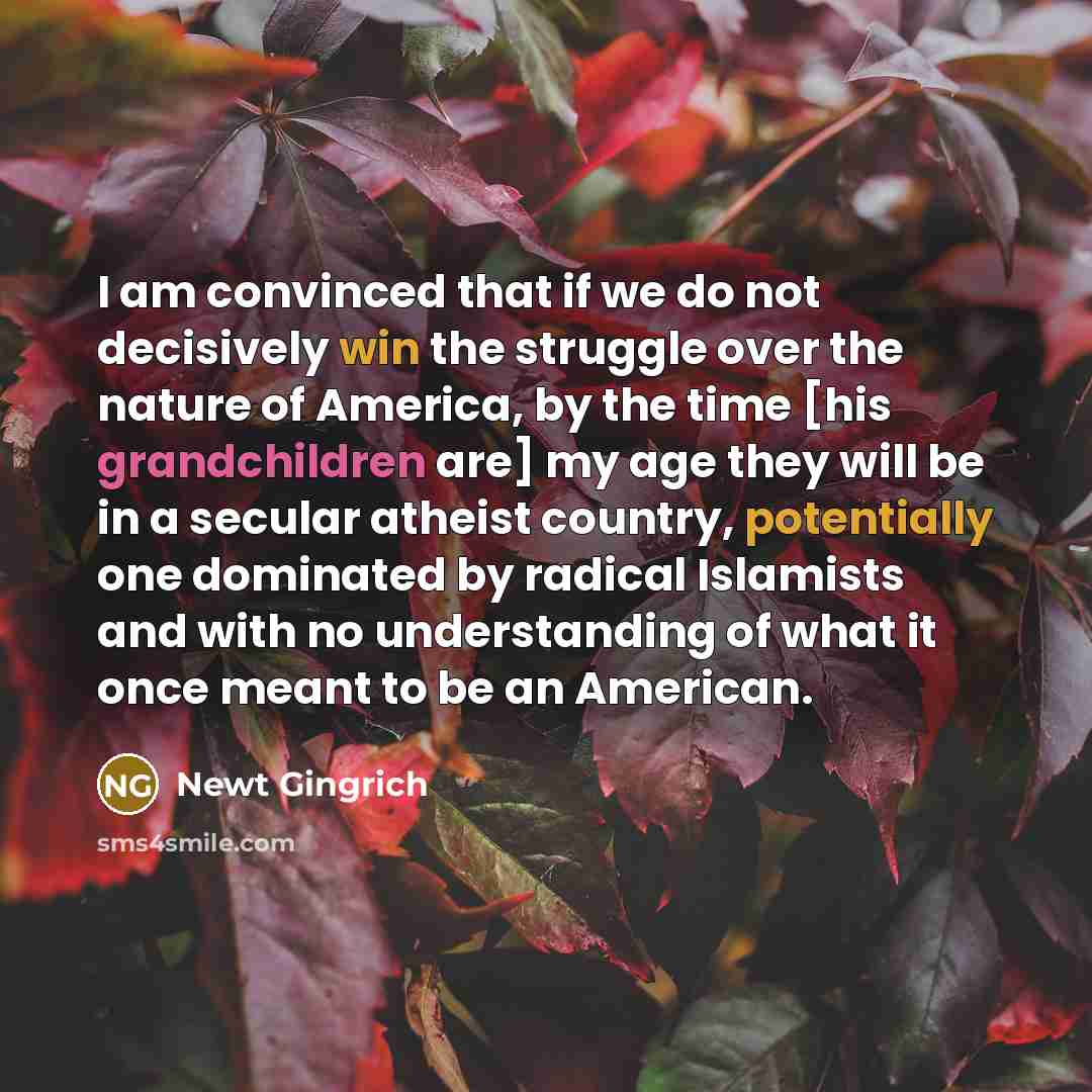 “I am convinced that if we do not decisively win the struggle over the nature of America, by the time [his grandchildren are] my age they will be in a secular atheist country, potentially one dominated by radical Islamists and with no understanding of what it once meant to be an American.” quote by Newt Gingrich