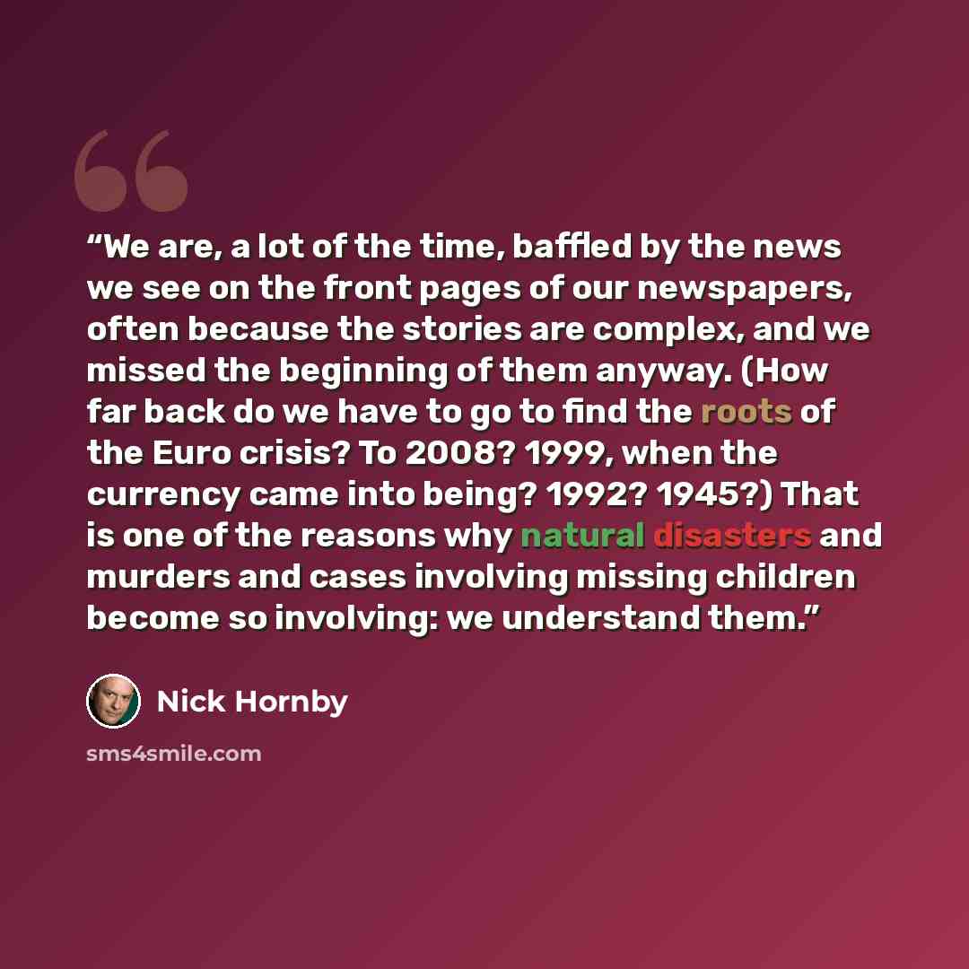 “We are, a lot of the time, baffled by the news we see on the front pages of our newspapers, often because the stories are complex, and we missed the beginning of them anyway. (How far back do we have to go to find the roots of the Euro crisis? To 2008? 1999, when the currency came into being?…” quote by Nick Hornby
