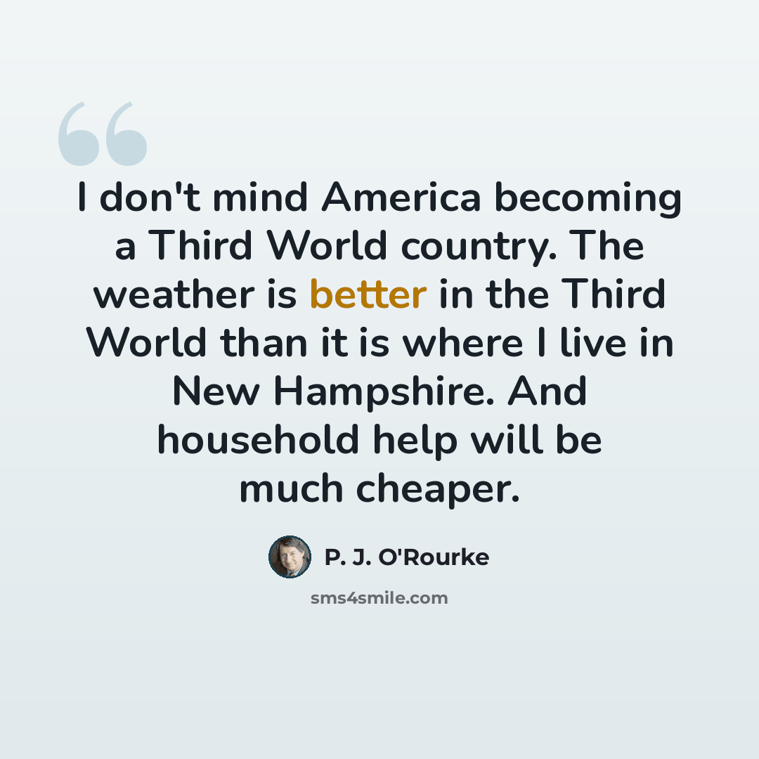 “I don't mind America becoming a Third World country. The weather is better in the Third World than it is where I live in New Hampshire. And household help will be much cheaper.” quote by P. J. O'Rourke