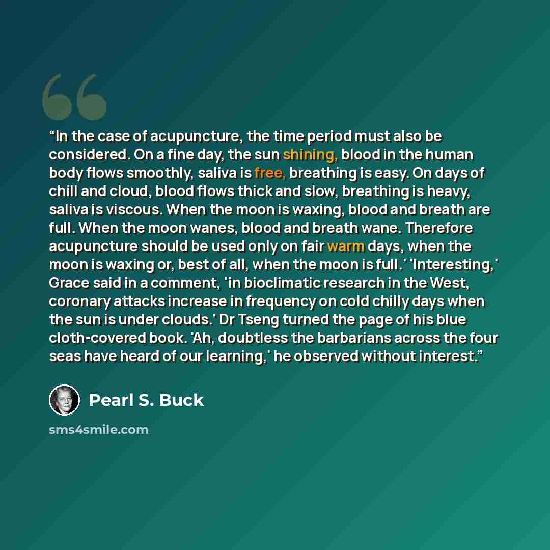 “In the case of acupuncture, the time period must also be considered. On a fine day, the sun shining, blood in the human body flows smoothly, saliva is free, breathing is easy. On days of chill and cloud, blood flows thick and slow, breathing is heavy, saliva is viscous. When the moon is waxing…” quote by Pearl S. Buck