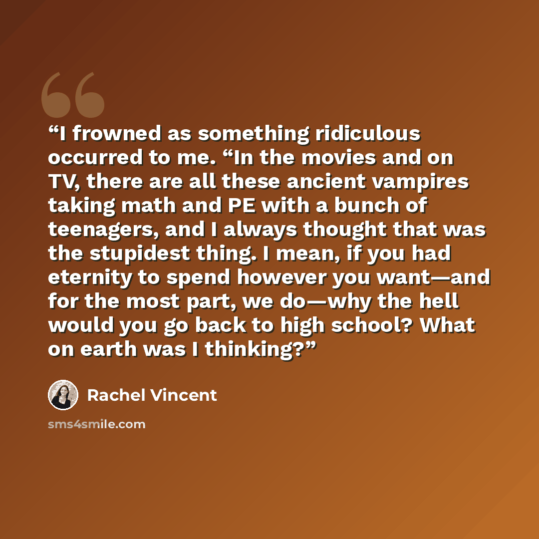 “I frowned as something ridiculous occurred to me. “In the movies and on TV, there are all these ancient vampires taking math and PE with a bunch of teenagers, and I always thought that was the stupidest thing. I mean, if you had eternity to spend however you want—and for the most part, we do—why…” quote by Rachel Vincent
