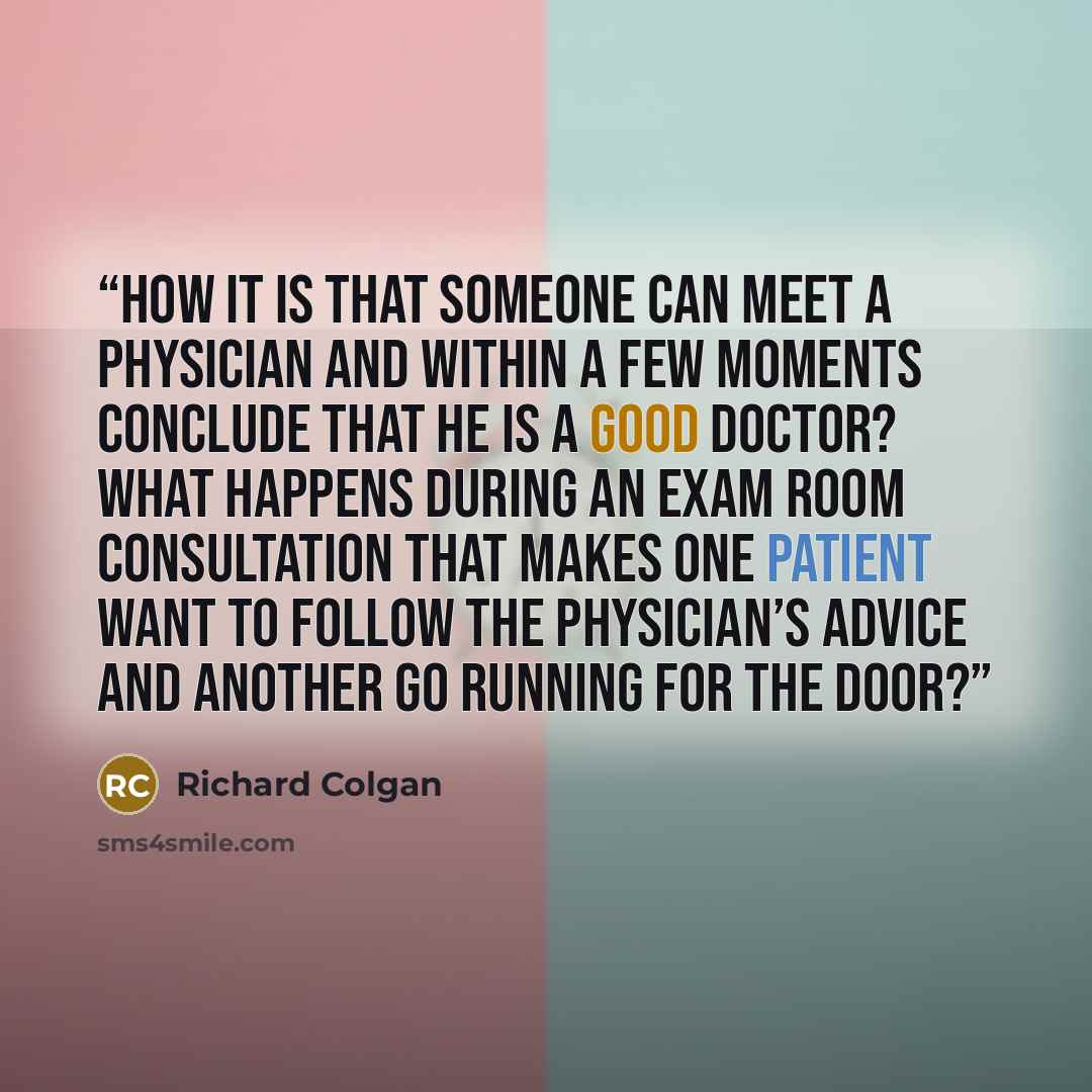 “How it is that someone can meet a physician and within a few moments conclude that he is a good doctor? What happens during an exam room consultation that makes one patient want to follow the physician’s advice and another go running for the door?” quote by Richard Colgan