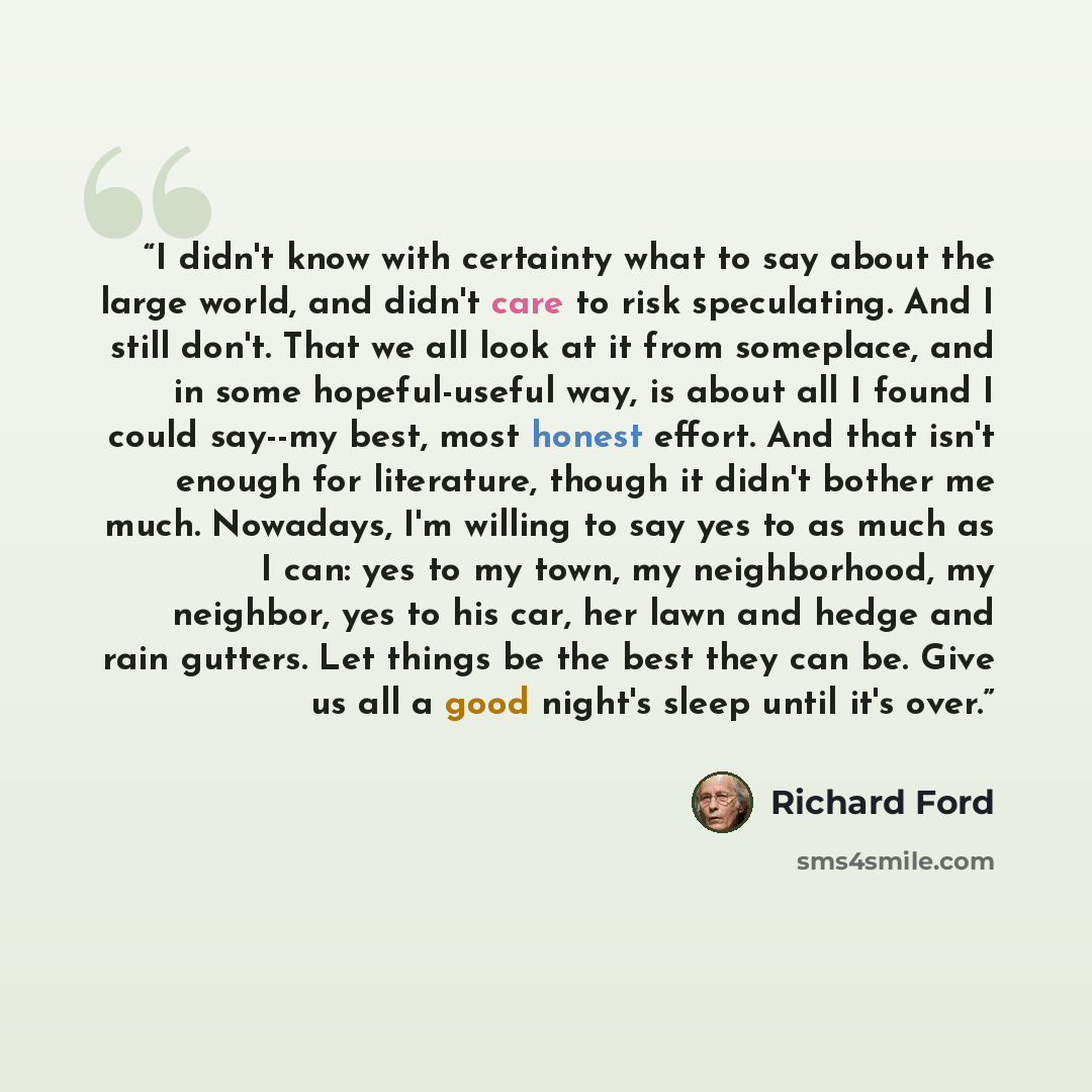 “I didn't know with certainty what to say about the large world, and didn't care to risk speculating. And I still don't. That we all look at it from someplace, and in some hopeful-useful way, is about all I found I could say--my best, most honest effort. And that isn't enough for literature, though…” quote by Richard Ford