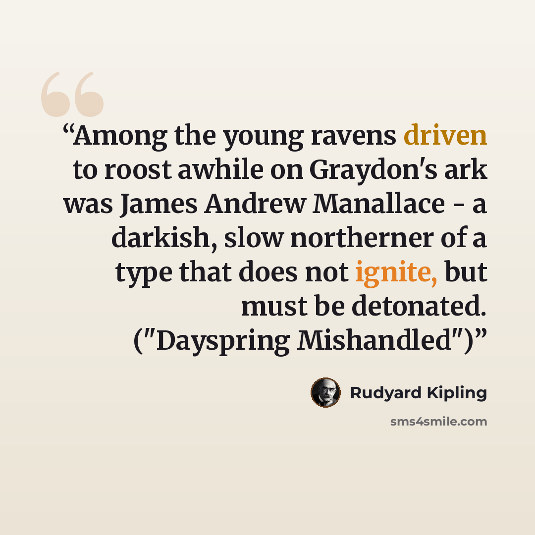 “Among the young ravens driven to roost awhile on Graydon's ark was James Andrew Manallace - a darkish, slow northerner of a type that does not ignite, but must be detonated. ("Dayspring Mishandled")” quote by Rudyard Kipling