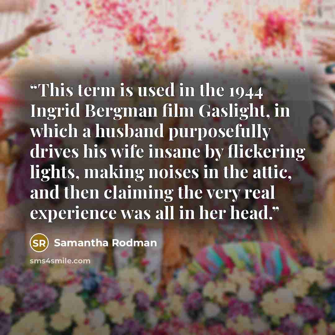 “This term is used in the 1944 Ingrid Bergman film Gaslight, in which a husband purposefully drives his wife insane by flickering lights, making noises in the attic, and then claiming the very real experience was all in her head.” quote by Samantha Rodman