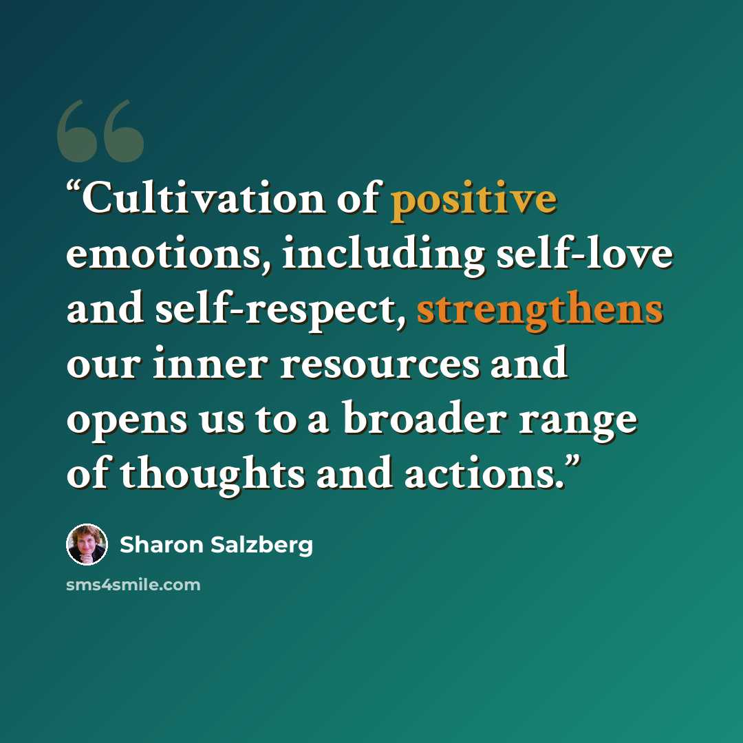 “Cultivation of positive emotions, including self-love and self-respect, strengthens our inner resources and opens us to a broader range of thoughts and actions.” quote by Sharon Salzberg