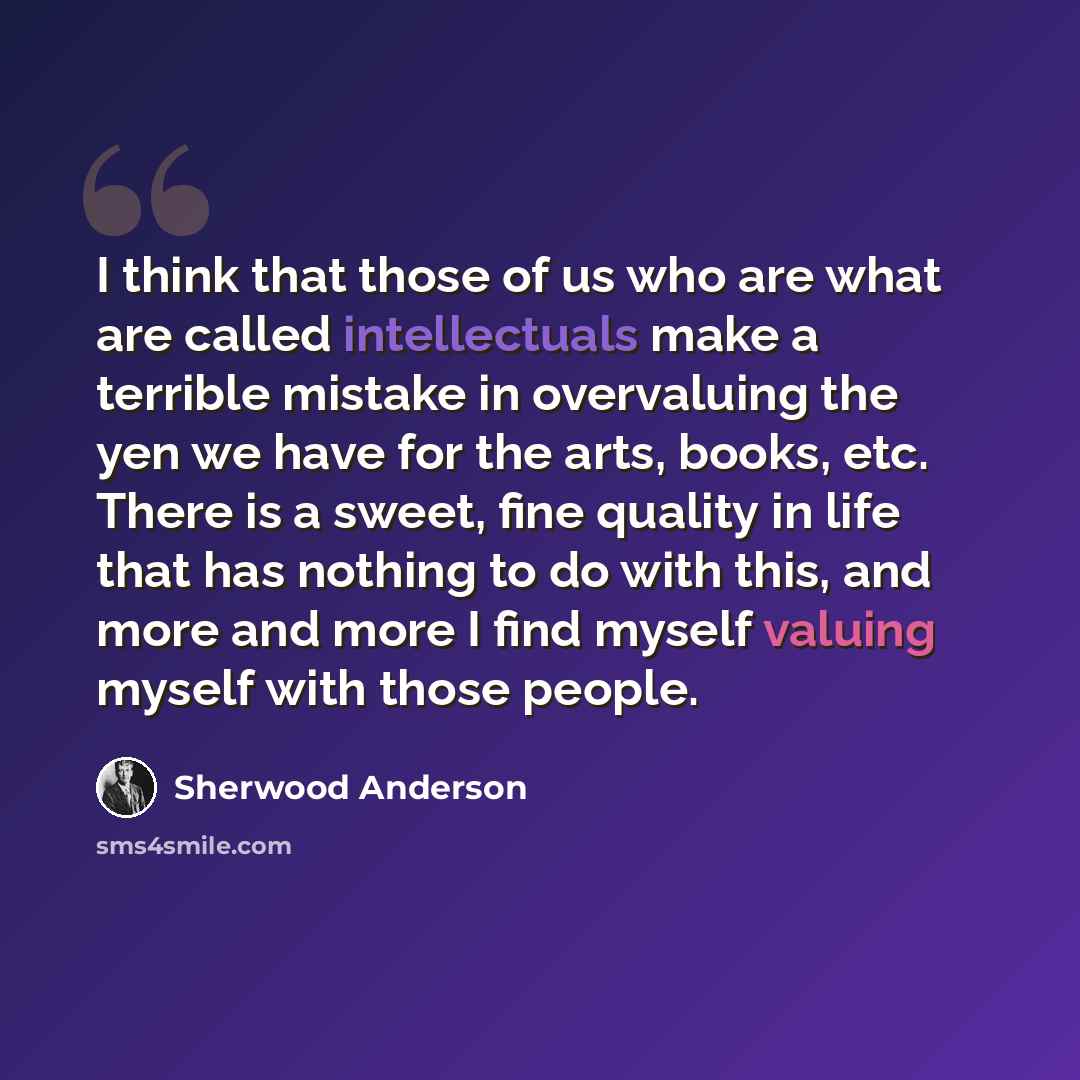 “I think that those of us who are what are called intellectuals make a terrible mistake in overvaluing the yen we have for the arts, books, etc. There is a sweet, fine quality in life that has nothing to do with this, and more and more I find myself valuing myself with those people.” quote by Sherwood Anderson