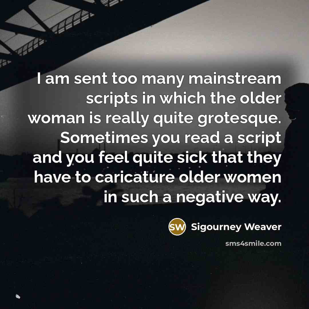 “I am sent too many mainstream scripts in which the older woman is really quite grotesque. Sometimes you read a script and you feel quite sick that they have to caricature older women in such a negative way.” quote by Sigourney Weaver