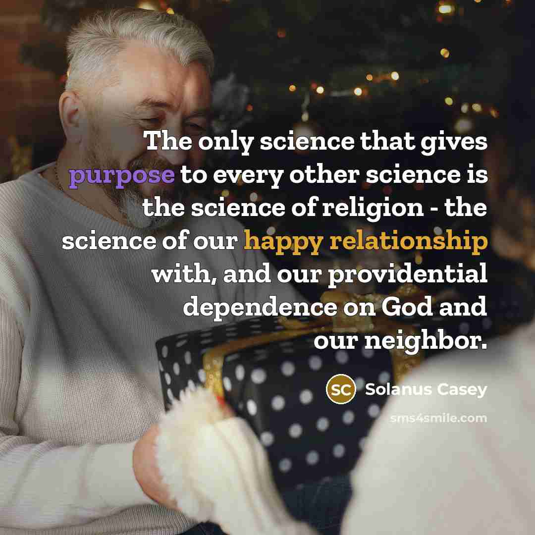 “The only science that gives purpose to every other science is the science of religion - the science of our happy relationship with, and our providential dependence on God and our neighbor.” quote by Solanus Casey