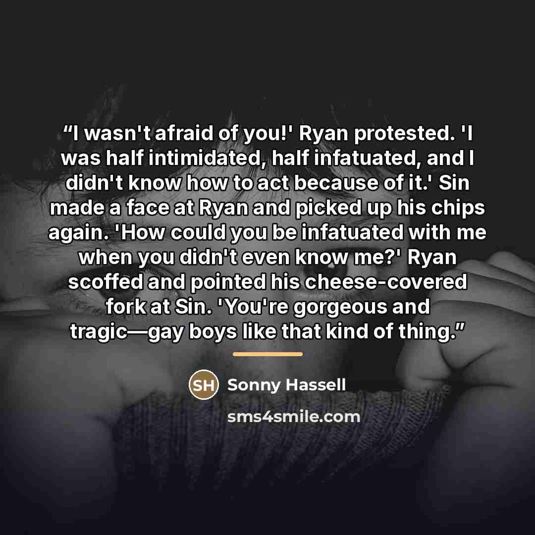 “I wasn't afraid of you!' Ryan protested. 'I was half intimidated, half infatuated, and I didn't know how to act because of it.' Sin made a face at Ryan and picked up his chips again. 'How could you be infatuated with me when you didn't even know me?' Ryan scoffed and pointed his cheese-covered…” quote by Sonny Hassell