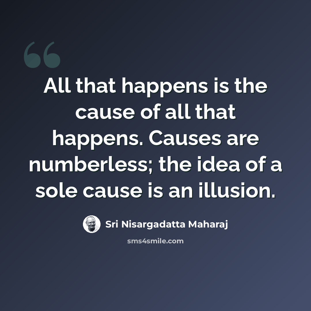 “All that happens is the cause of all that happens. Causes are numberless; the idea of a sole cause is an illusion.” quote by Sri Nisargadatta Maharaj