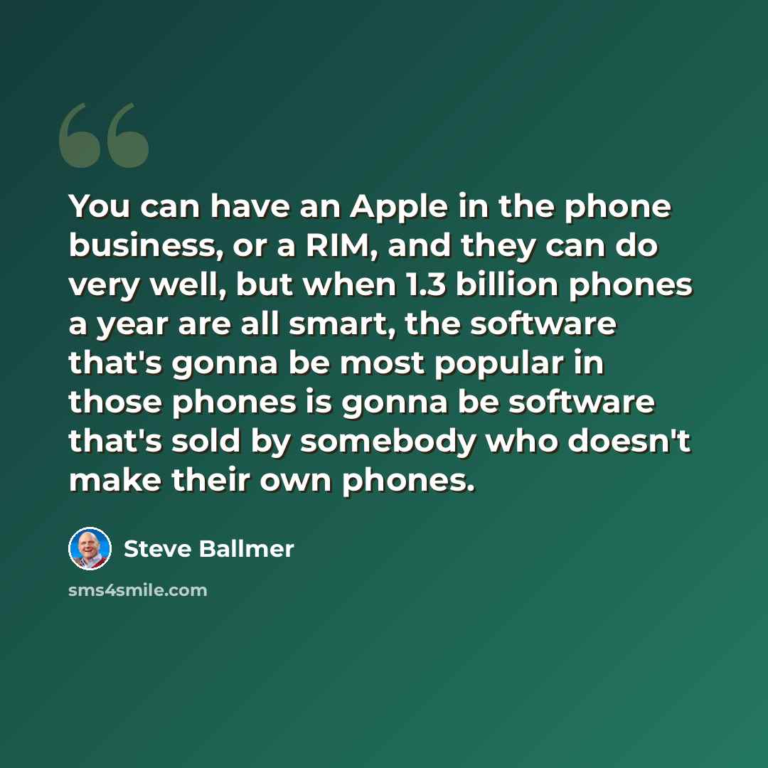“You can have an Apple in the phone business, or a RIM, and they can do very well, but when 1.3 billion phones a year are all smart, the software that's gonna be most popular in those phones is gonna be software that's sold by somebody who doesn't make their own phones.” quote by Steve Ballmer