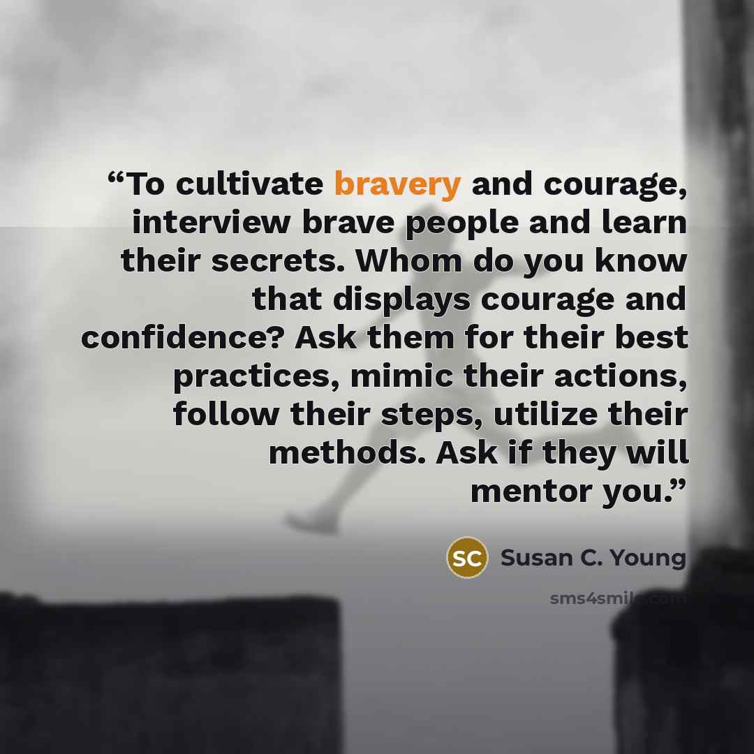“To cultivate bravery and courage, interview brave people and learn their secrets. Whom do you know that displays courage and confidence? Ask them for their best practices, mimic their actions, follow their steps, utilize their methods. Ask if they will mentor you.” quote by Susan C. Young