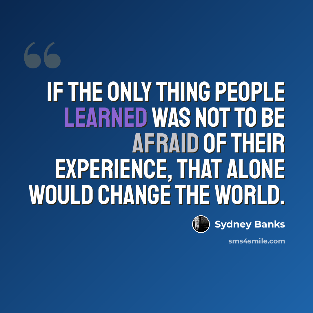 “If the only thing people learned was not to be afraid of their experience, that alone would change the world.” quote by Sydney Banks