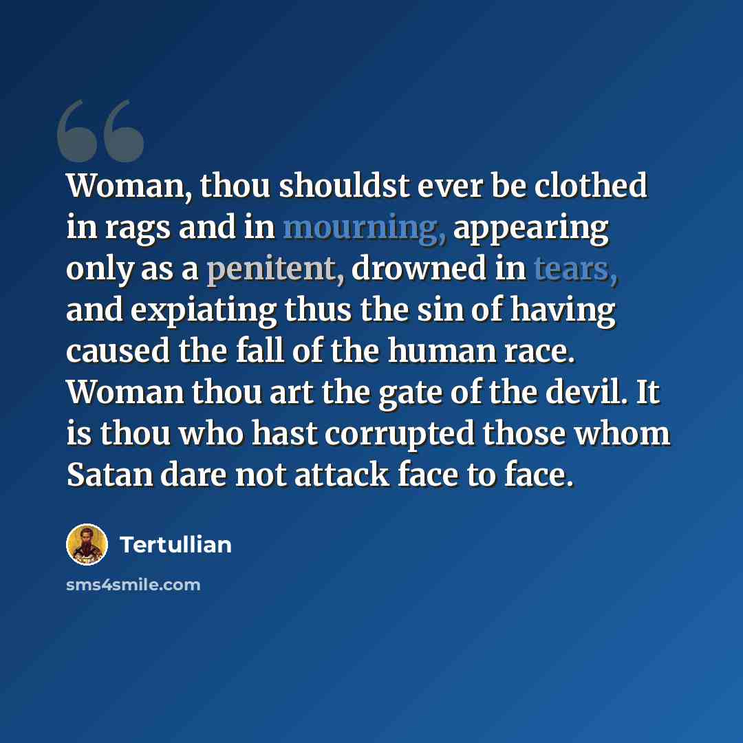 “Woman, thou shouldst ever be clothed in rags and in mourning, appearing only as a penitent, drowned in tears, and expiating thus the sin of having caused the fall of the human race. Woman thou art the gate of the devil. It is thou who hast corrupted those whom Satan dare not attack face to face.” quote by Tertullian