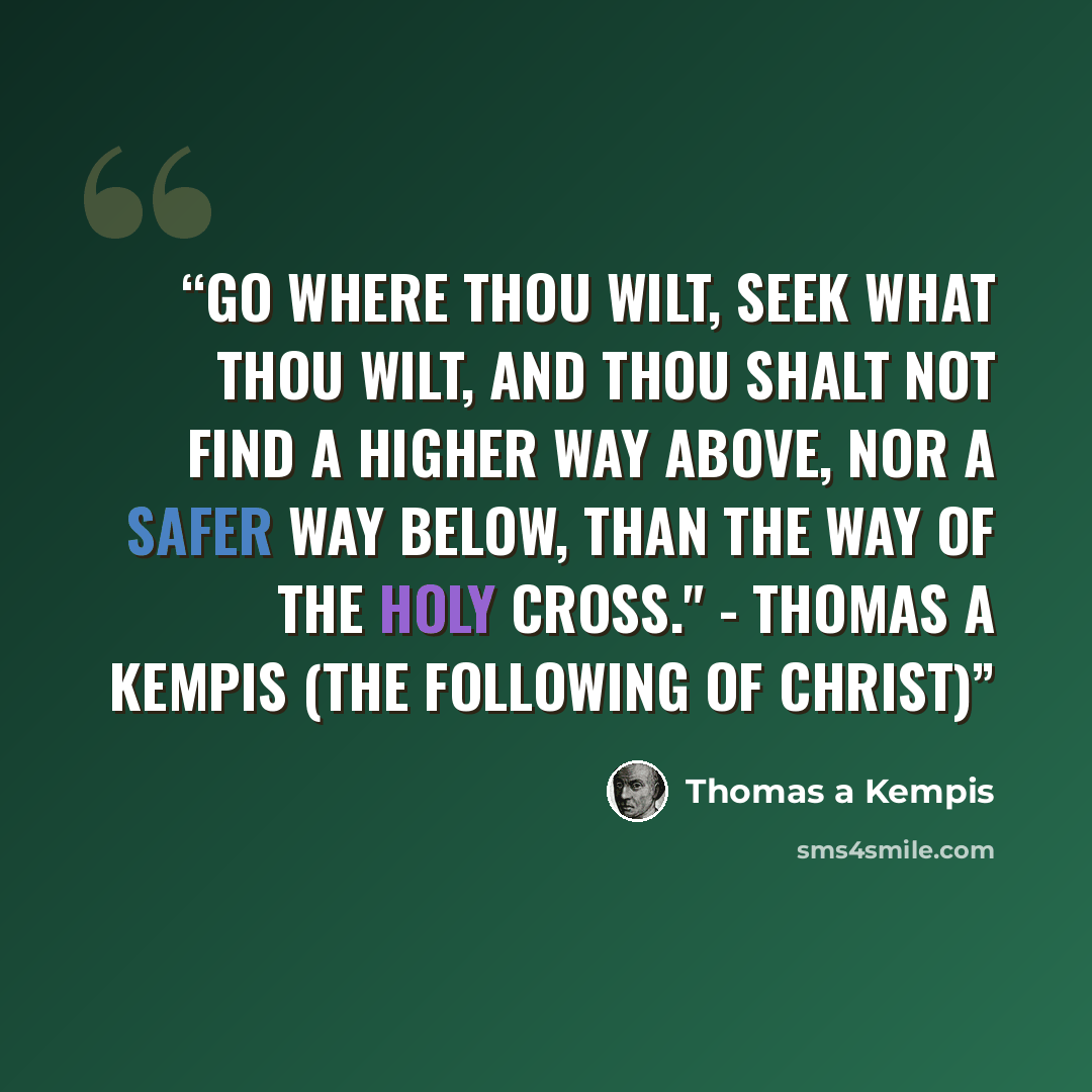“Go where thou wilt, seek what thou wilt, and thou shalt not find a higher way above, nor a safer way below, than the way of the holy Cross." - Thomas A Kempis (The Following of Christ)” quote by Thomas A Kempis