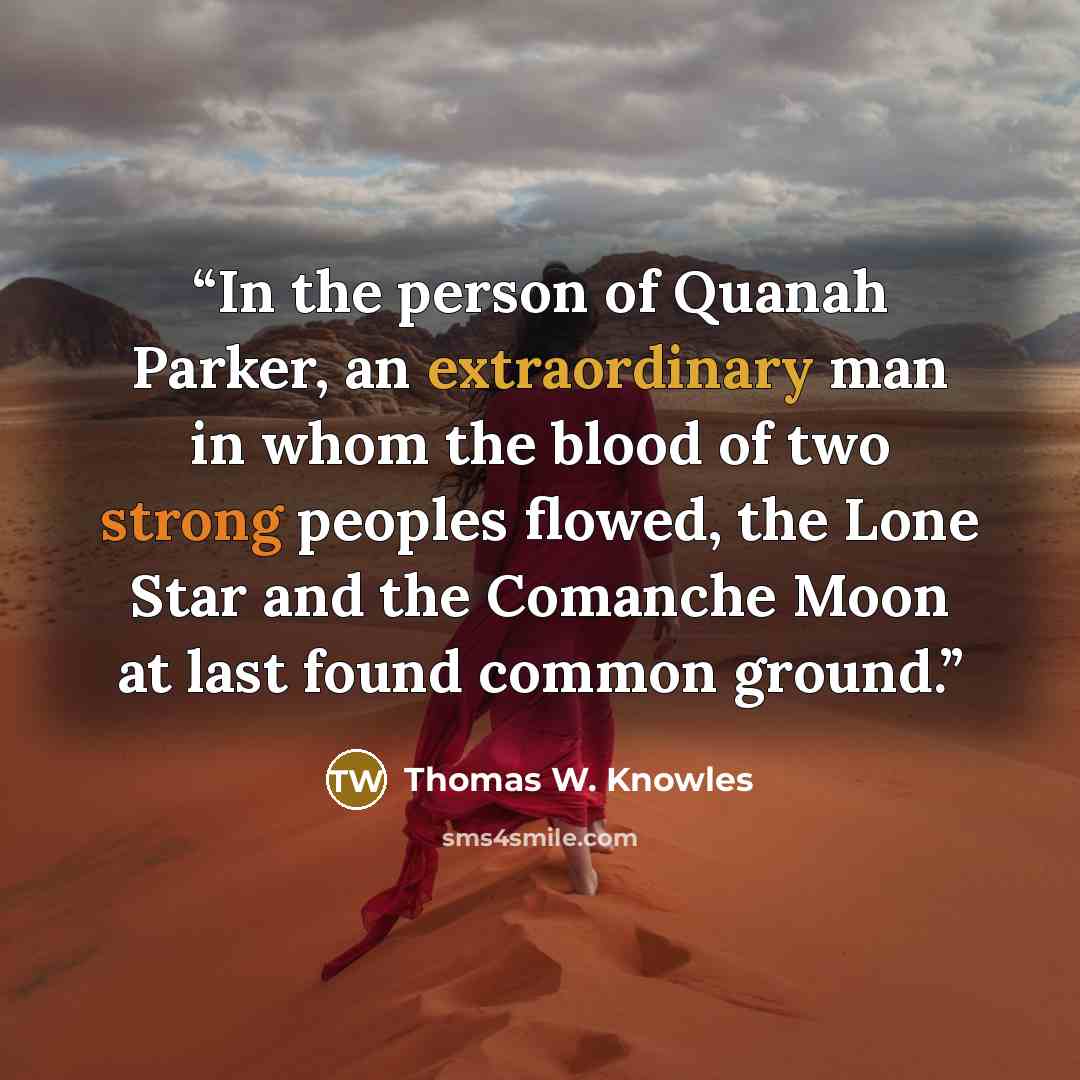 “In the person of Quanah Parker, an extraordinary man in whom the blood of two strong peoples flowed, the Lone Star and the Comanche Moon at last found common ground.” quote by Thomas W. Knowles