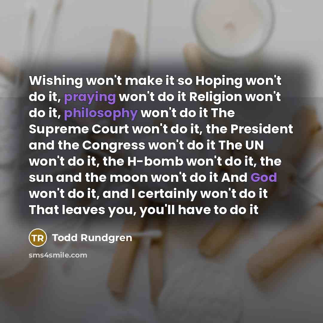 “Wishing won't make it so Hoping won't do it, praying won't do it Religion won't do it, philosophy won't do it The Supreme Court won't do it, the President and the Congress won't do it The UN won't do it, the H-bomb won't do it, the sun and the moon won't do it And God won't do it, and I certainly…” quote by Todd Rundgren