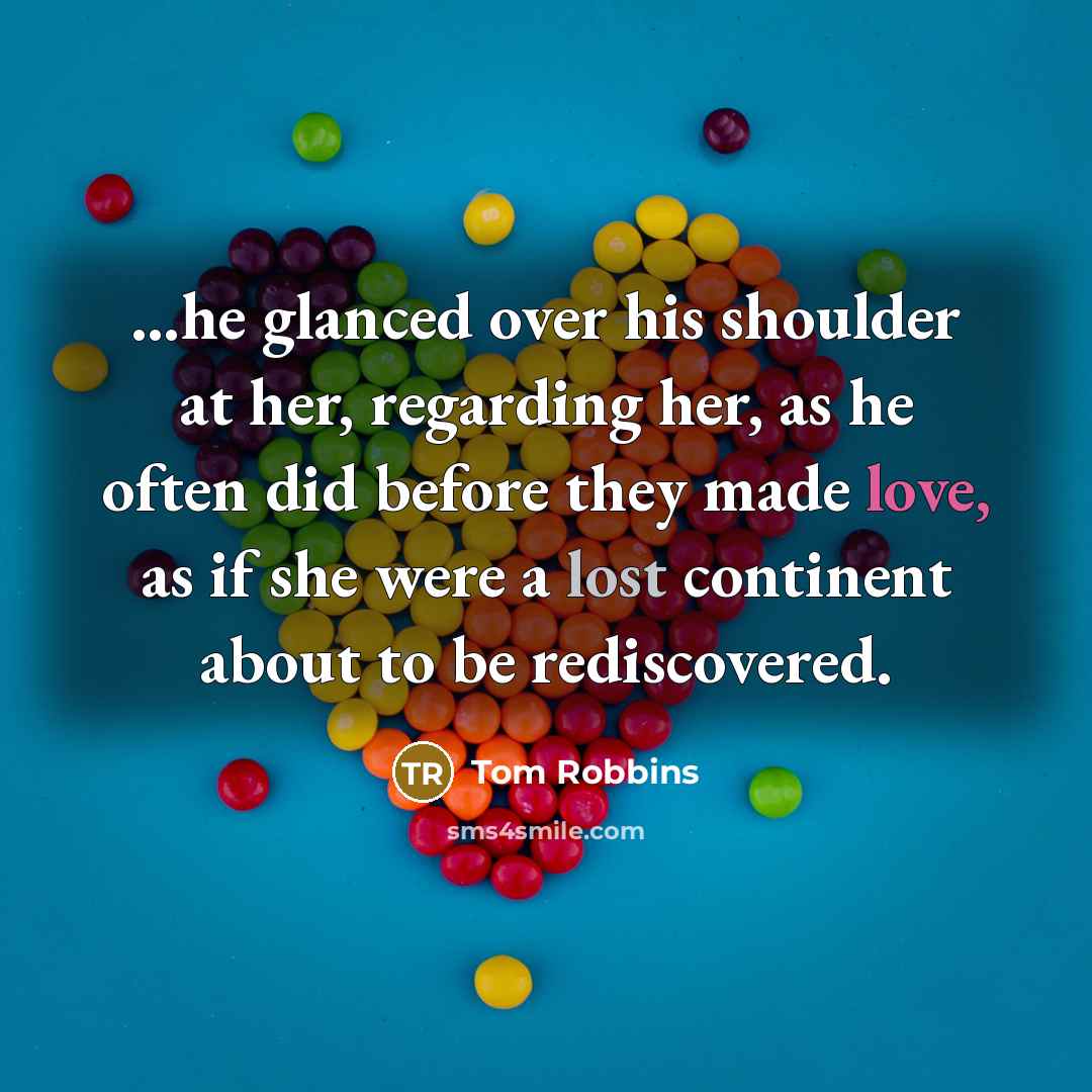“…he glanced over his shoulder at her, regarding her, as he often did before they made love, as if she were a lost continent about to be rediscovered.” quote by Tom Robbins