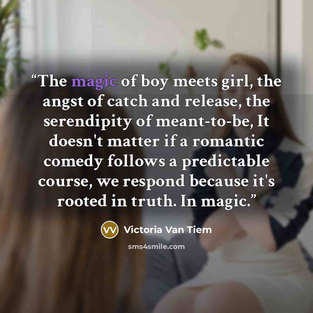 “The magic of boy meets girl, the angst of catch and release, the serendipity of meant-to-be, It doesn't matter if a romantic comedy follows a predictable course, we respond because it's rooted in truth. In magic.” quote by Victoria Van Tiem