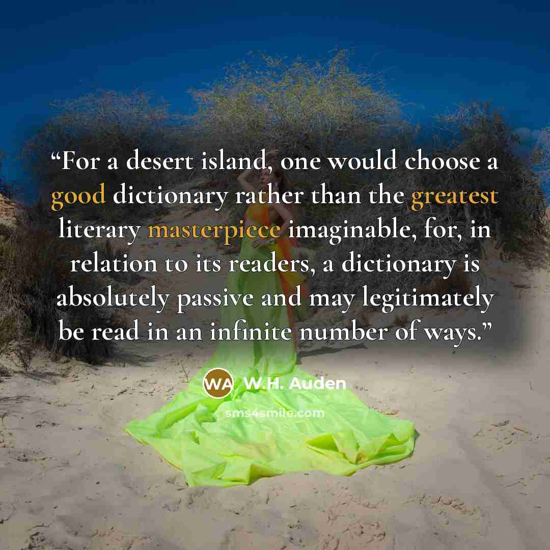 “For a desert island, one would choose a good dictionary rather than the greatest literary masterpiece imaginable, for, in relation to its readers, a dictionary is absolutely passive and may legitimately be read in an infinite number of ways.” quote by W.H. Auden