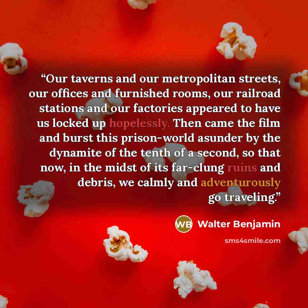 “Our taverns and our metropolitan streets, our offices and furnished rooms, our railroad stations and our factories appeared to have us locked up hopelessly. Then came the film and burst this prison-world asunder by the dynamite of the tenth of a second, so that now, in the midst of its far-clung…” quote by Walter Benjamin