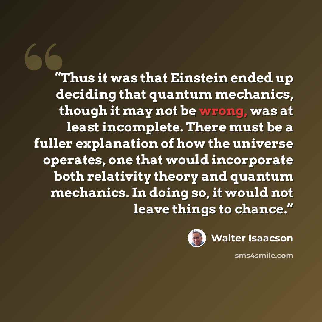 “Thus it was that Einstein ended up deciding that quantum mechanics, though it may not be wrong, was at least incomplete. There must be a fuller explanation of how the universe operates, one that would incorporate both relativity theory and quantum mechanics. In doing so, it would not leave things…” quote by Walter Isaacson
