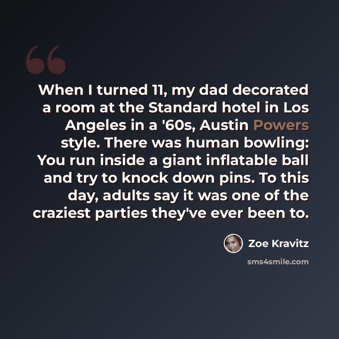 “When I turned 11, my dad decorated a room at the Standard hotel in Los Angeles in a '60s, Austin Powers style. There was human bowling: You run inside a giant inflatable ball and try to knock down pins. To this day, adults say it was one of the craziest parties they've ever been to.” quote by Zoe Kravitz