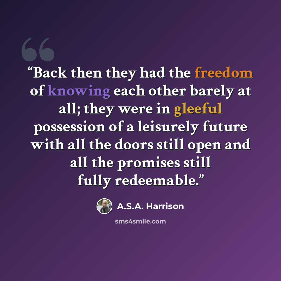 “Back then they had the freedom of knowing each other barely at all; they were in gleeful possession of a leisurely future with all the doors still open and all the promises still fully redeemable.” quote by A.S.A. Harrison
