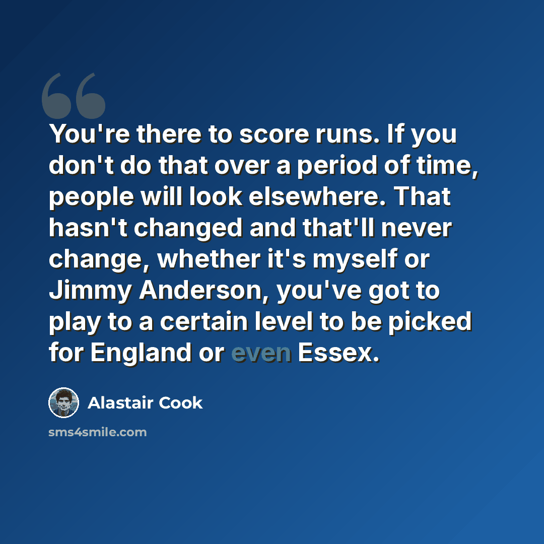 “You're there to score runs. If you don't do that over a period of time, people will look elsewhere. That hasn't changed and that'll never change, whether it's myself or Jimmy Anderson, you've got to play to a certain level to be picked for England or even Essex.” quote by Alastair Cook