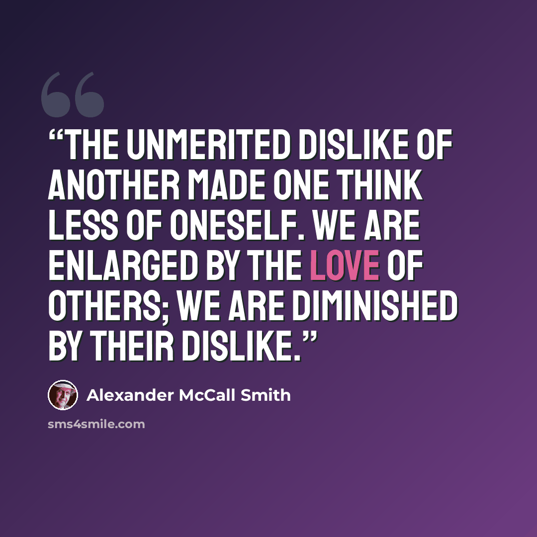 “The unmerited dislike of another made one think less of oneself. We are enlarged by the love of others; we are diminished by their dislike.” quote by Alexander McCall Smith