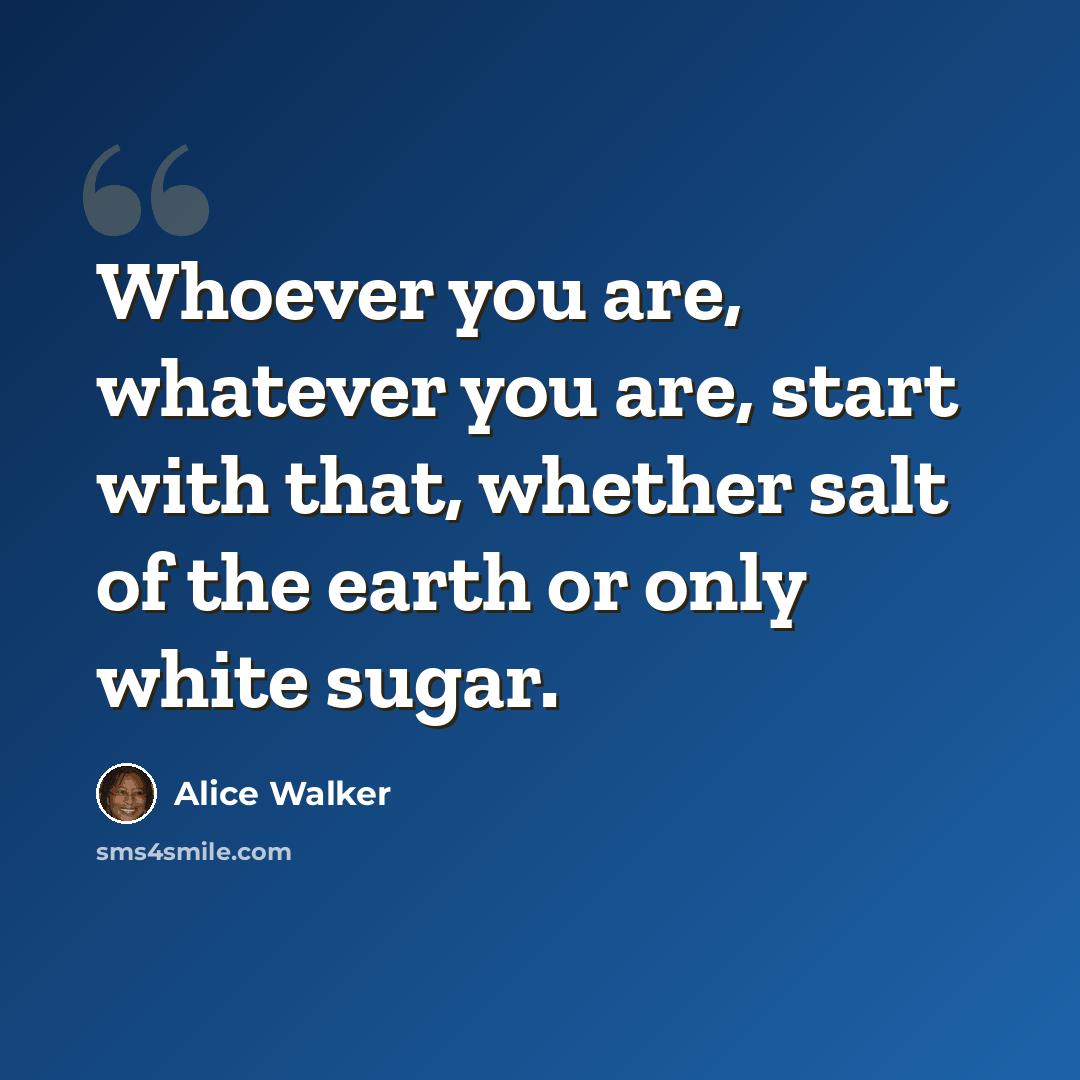 “Whoever you are, whatever you are, start with that, whether salt of the earth or only white sugar.” quote by Alice Walker