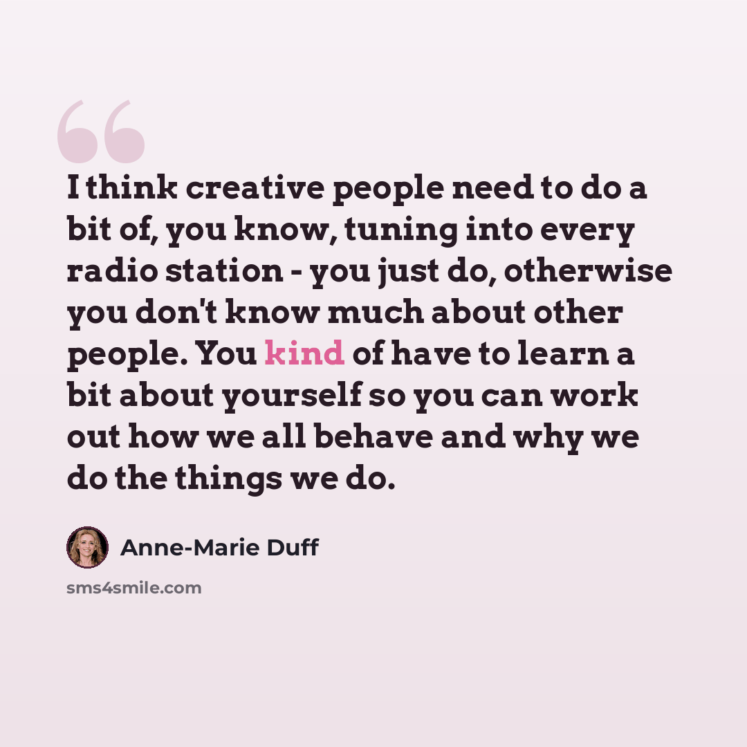 “I think creative people need to do a bit of, you know, tuning into every radio station - you just do, otherwise you don't know much about other people. You kind of have to learn a bit about yourself so you can work out how we all behave and why we do the things we do.” quote by Anne-Marie Duff