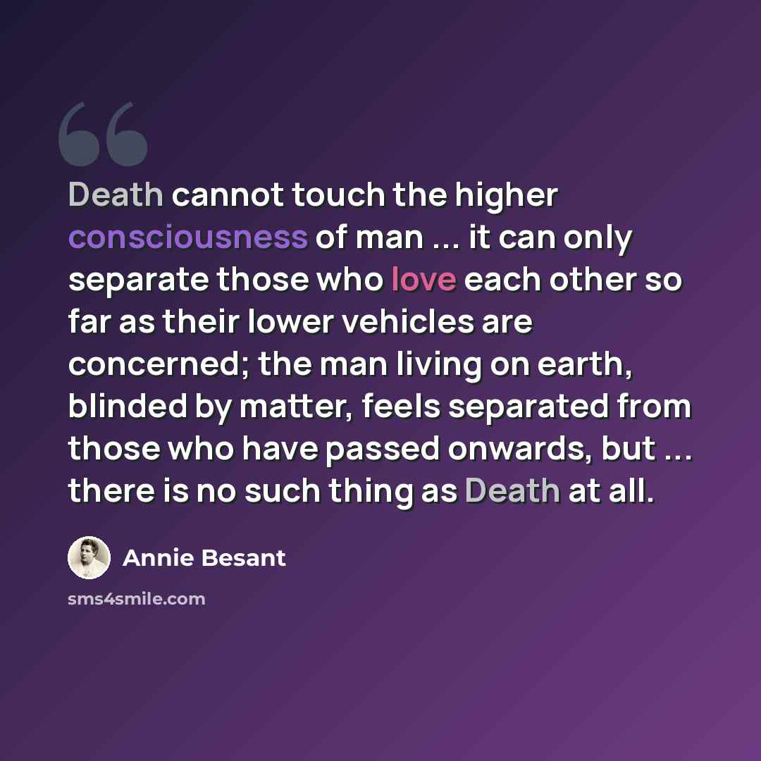 “Death cannot touch the higher consciousness of man ... it can only separate those who love each other so far as their lower vehicles are concerned; the man living on earth, blinded by matter, feels separated from those who have passed onwards, but ... there is no such thing as Death at all.” quote by Annie Besant