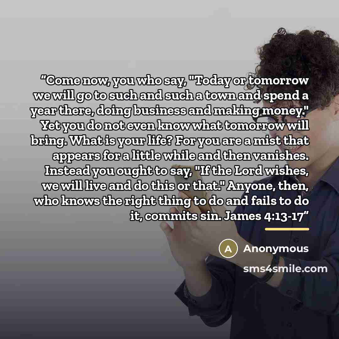 “Come now, you who say, "Today or tomorrow we will go to such and such a town and spend a year there, doing business and making money." Yet you do not even know what tomorrow will bring. What is your life? For you are a mist that appears for a little while and then vanishes. Instead you ought to…” quote by Anonymous