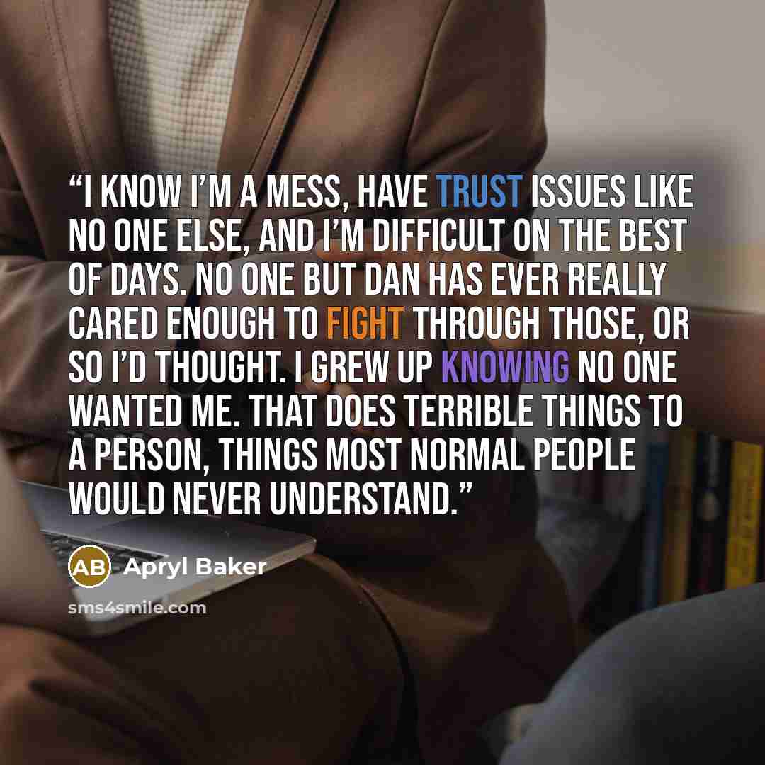 “I know I’m a mess, have trust issues like no one else, and I’m difficult on the best of days. No one but Dan has ever really cared enough to fight through those, or so I’d thought. I grew up knowing no one wanted me. That does terrible things to a person, things most normal people would never…” quote by Apryl Baker