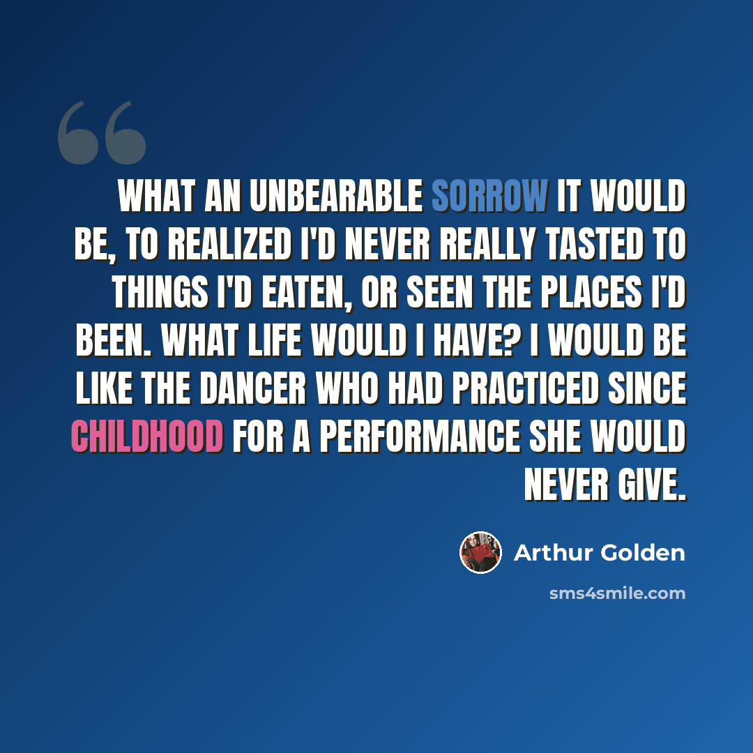 “What an unbearable sorrow it would be, to realized I'd never really tasted to things I'd eaten, or seen the places I'd been. What life would I have? I would be like the dancer who had practiced since childhood for a performance she would never give.” quote by Arthur Golden