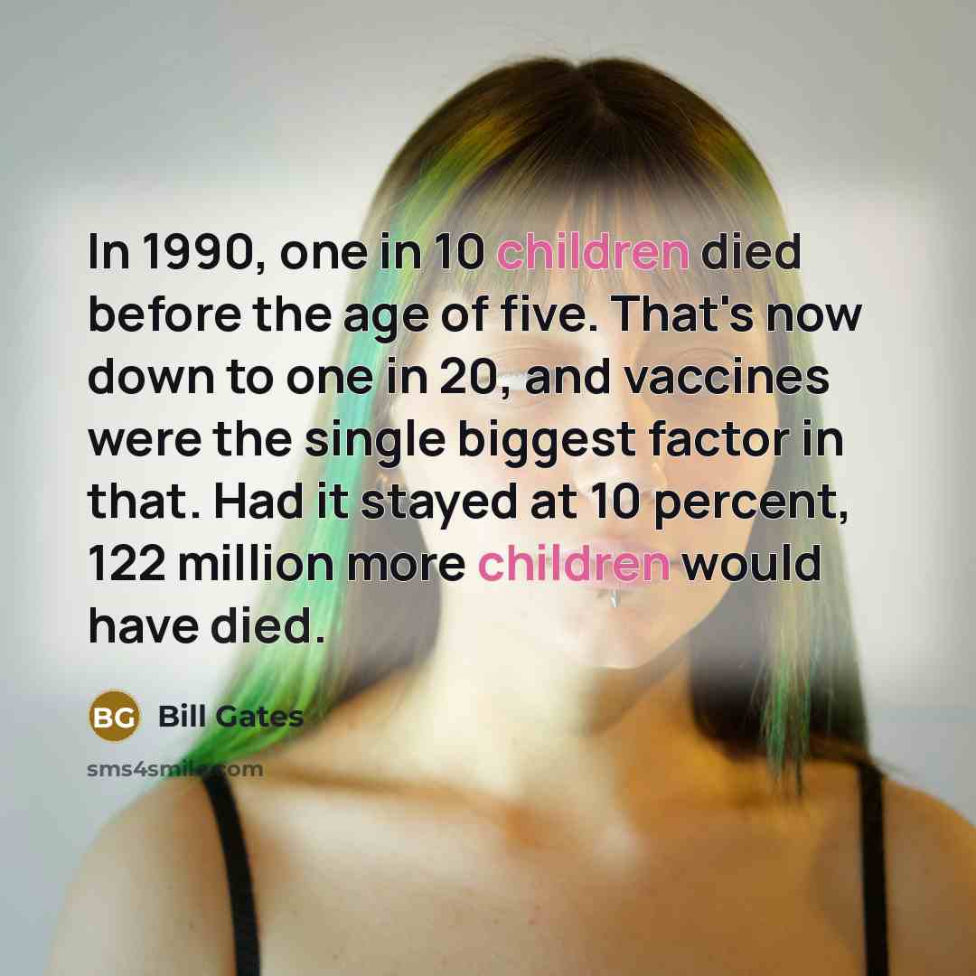 “In 1990, one in 10 children died before the age of five. That's now down to one in 20, and vaccines were the single biggest factor in that. Had it stayed at 10 percent, 122 million more children would have died.” quote by Bill Gates