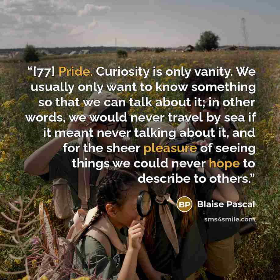 “[77] Pride. Curiosity is only vanity. We usually only want to know something so that we can talk about it; in other words, we would never travel by sea if it meant never talking about it, and for the sheer pleasure of seeing things we could never hope to describe to others.” quote by Blaise Pascal