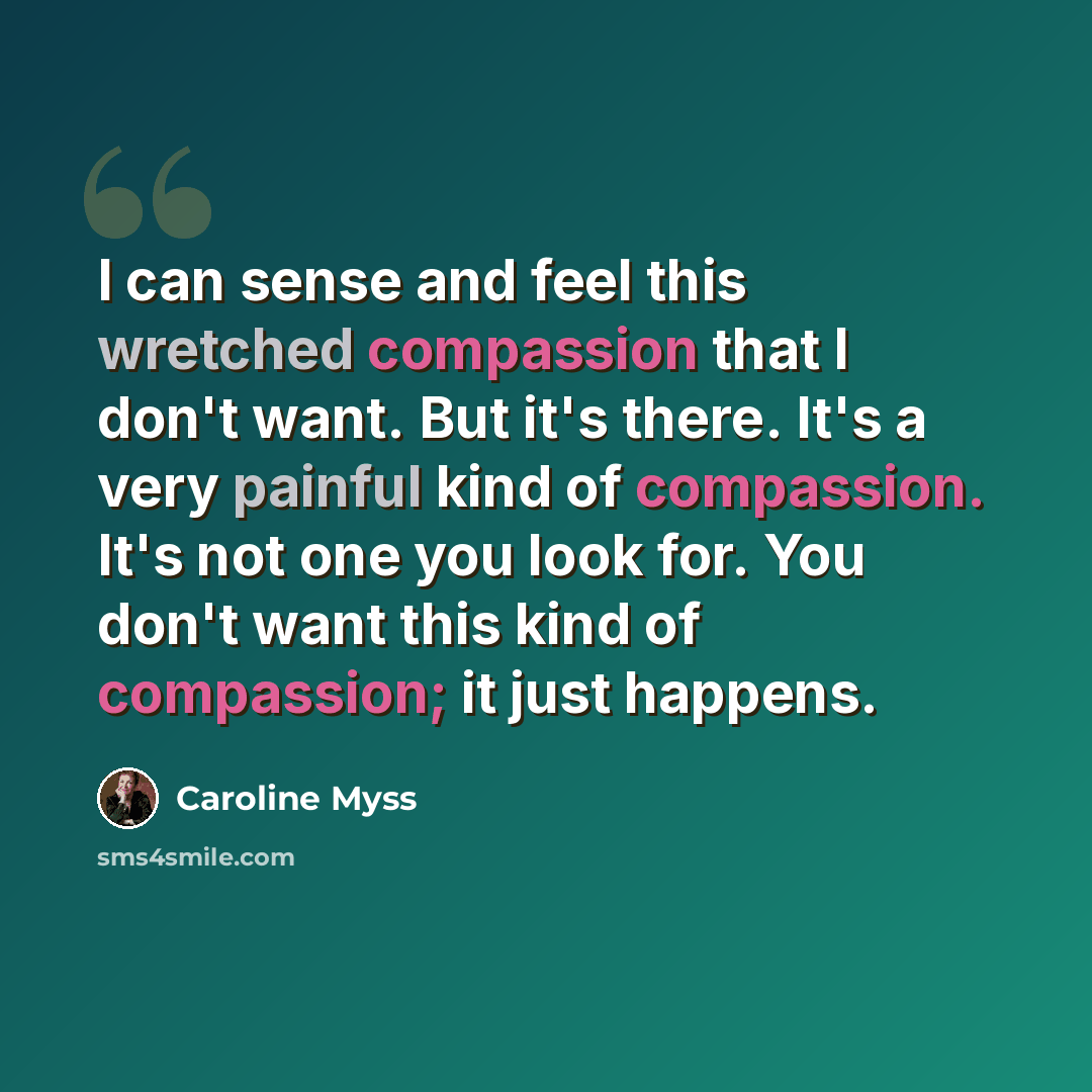 “I can sense and feel this wretched compassion that I don't want. But it's there. It's a very painful kind of compassion. It's not one you look for. You don't want this kind of compassion; it just happens.” quote by Caroline Myss